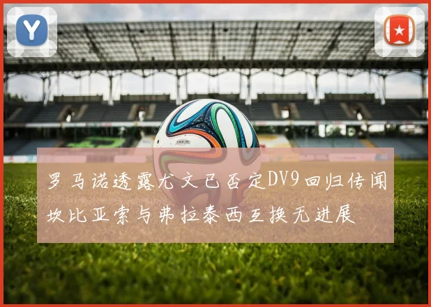 罗马诺透露尤文已否定DV9回归传闻坎比亚索与弗拉泰西互换无进展