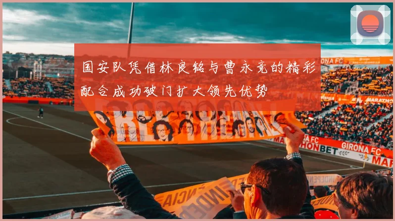 国安队凭借林良铭与曹永竞的精彩配合成功破门扩大领先优势