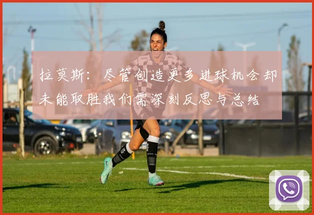 拉莫斯：尽管创造更多进球机会却未能取胜我们需深刻反思与总结