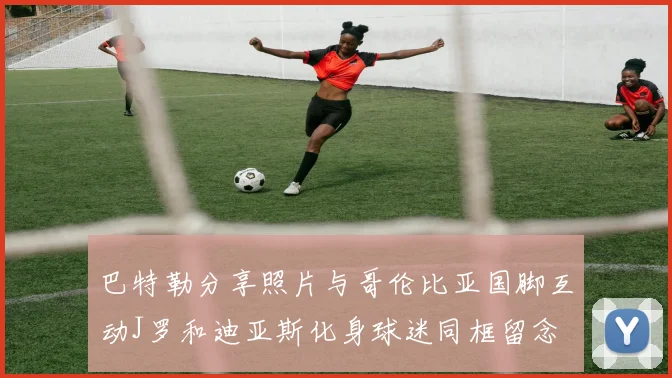 巴特勒分享照片与哥伦比亚国脚互动J罗和迪亚斯化身球迷同框留念