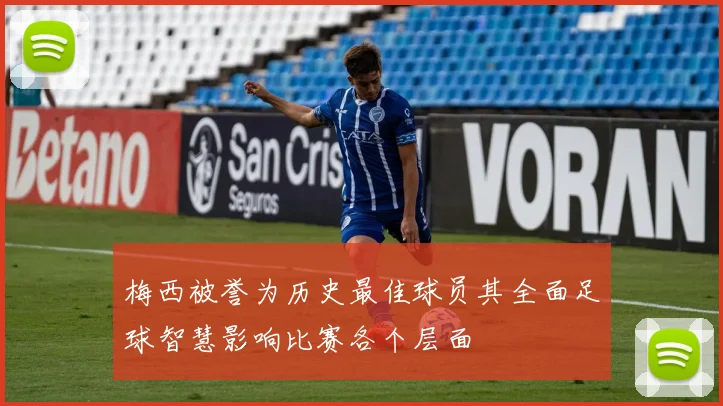 梅西被誉为历史最佳球员其全面足球智慧影响比赛各个层面
