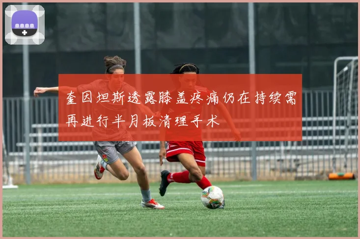 奎因坦斯透露膝盖疼痛仍在持续需再进行半月板清理手术