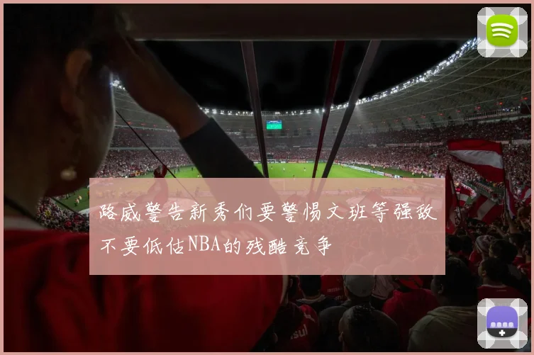 路威警告新秀们要警惕文班等强敌不要低估NBA的残酷竞争