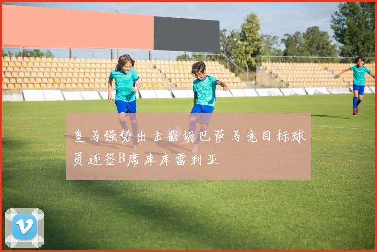 皇马强势出击截胡巴萨马竞目标球员连签B席库库雷利亚