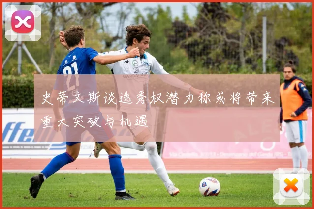 史蒂文斯谈选秀权潜力称或将带来重大突破与机遇