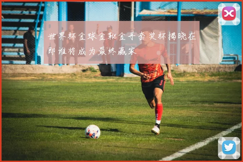 世界杯金球金靴金手套奖杯揭晓在即谁将成为最终赢家