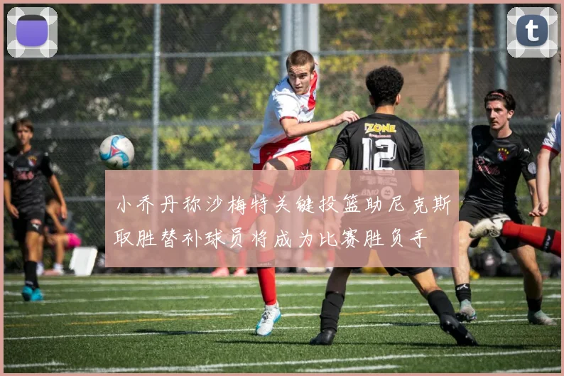 小乔丹称沙梅特关键投篮助尼克斯取胜替补球员将成为比赛胜负手