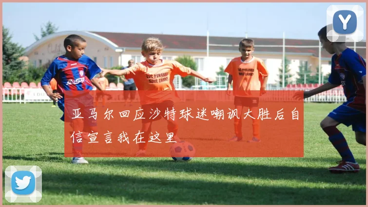 亚马尔回应沙特球迷嘲讽大胜后自信宣言我在这里
