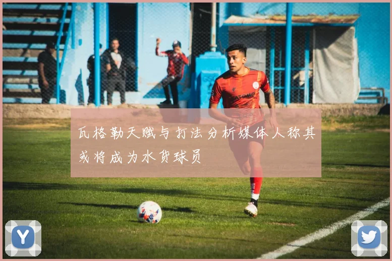 瓦格勒天赋与打法分析媒体人称其或将成为水货球员