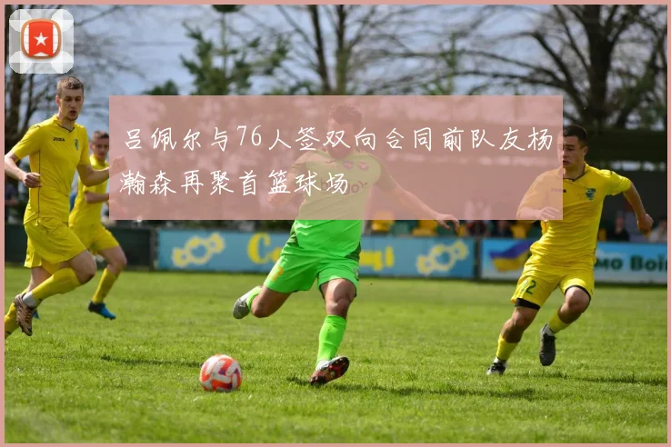 吕佩尔与76人签双向合同前队友杨瀚森再聚首篮球场